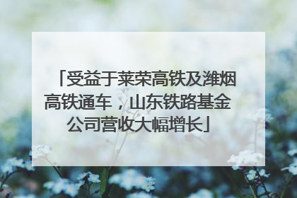 受益于莱荣高铁及潍烟高铁通车，山东铁路基金公司营收大幅增长