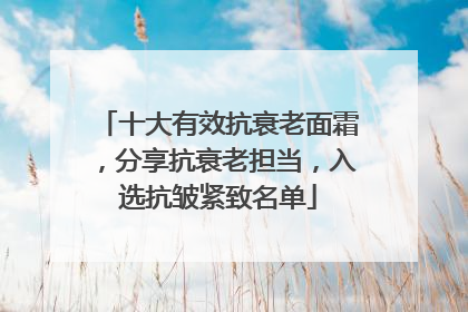 十大有效抗衰老面霜，分享抗衰老担当，入选抗皱紧致名单