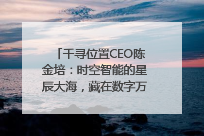 千寻位置CEO陈金培：时空智能的星辰大海，藏在数字万象与人间烟火中