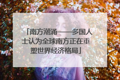 南方潮涌——多国人士认为全球南方正在重塑世界经济格局