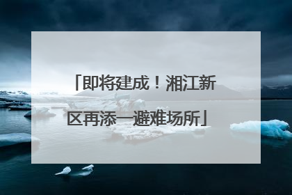 即将建成！湘江新区再添一避难场所