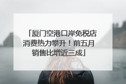 厦门空港口岸免税店消费热力攀升！前五月销售比增近三成