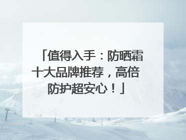 值得入手：防晒霜十大品牌推荐，高倍防护超安心！