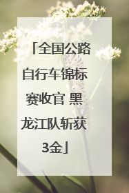 全国公路自行车锦标赛收官 黑龙江队斩获3金
