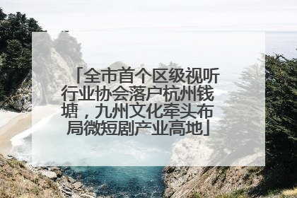 全市首个区级视听行业协会落户杭州钱塘，九州文化牵头布局微短剧产业高地