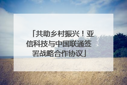 共助乡村振兴！亚信科技与中国联通签署战略合作协议