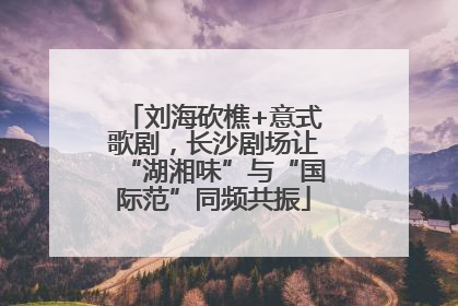 刘海砍樵+意式歌剧，长沙剧场让“湖湘味”与“国际范”同频共振