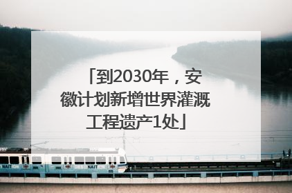 到2030年，安徽计划新增世界灌溉工程遗产1处