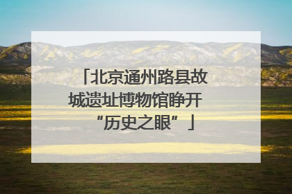 北京通州路县故城遗址博物馆睁开“历史之眼”