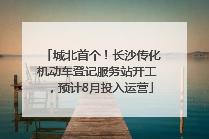 城北首个！长沙传化机动车登记服务站开工，预计8月投入运营