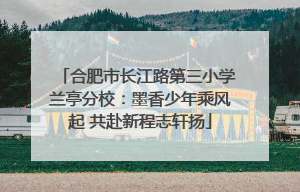 合肥市长江路第三小学兰亭分校：墨香少年乘风起 共赴新程志轩扬