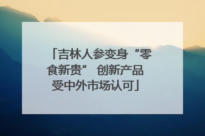 吉林人参变身“零食新贵” 创新产品受中外市场认可