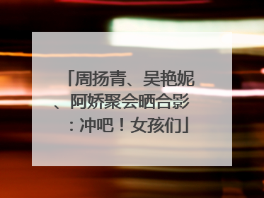 周扬青、吴艳妮、阿娇聚会晒合影：冲吧！女孩们