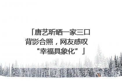 唐艺昕晒一家三口背影合照，网友感叹“幸福具象化”