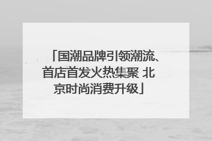 国潮品牌引领潮流、首店首发火热集聚 北京时尚消费升级