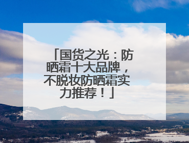 国货之光：防晒霜十大品牌，不脱妆防晒霜实力推荐！