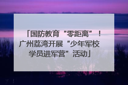 国防教育“零距离”！广州荔湾开展“少年军校学员进军营”活动