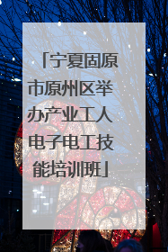 宁夏固原市原州区举办产业工人电子电工技能培训班