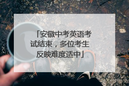 安徽中考英语考试结束，多位考生反映难度适中