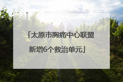太原市胸痛中心联盟新增6个救治单元