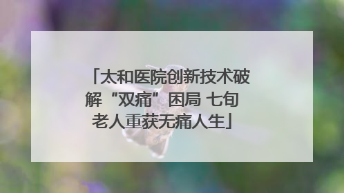 太和医院创新技术破解“双痛”困局 七旬老人重获无痛人生