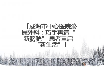 威海市中心医院泌尿外科：巧手再造“新膀胱” 患者重启“新生活”