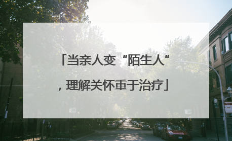 当亲人变“陌生人”，理解关怀重于治疗
