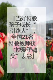 当好特教孩子成长“引路人”，全国21名特教教师获“博爱塑魂奖”表彰