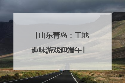 山东青岛：工地趣味游戏迎端午