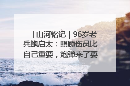 山河铭记｜96岁老兵鲍启太：照顾伤员比自己重要，炮弹来了要趴在他们身上