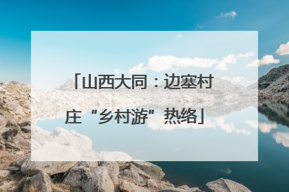 山西大同：边塞村庄“乡村游”热络