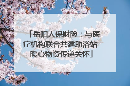 岳阳人保财险：与医疗机构联合共建助浴站 暖心物资传递关怀