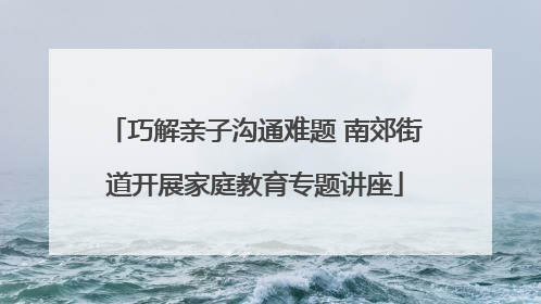 巧解亲子沟通难题 南郊街道开展家庭教育专题讲座
