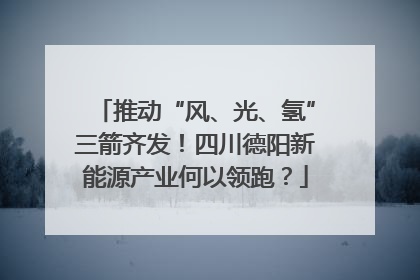 推动“风、光、氢”三箭齐发！四川德阳新能源产业何以领跑？
