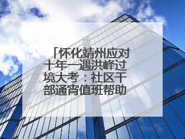 怀化靖州应对十年一遇洪峰过境大考：社区干部通宵值班帮助居民转移财产