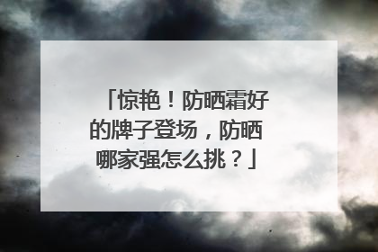 惊艳！防晒霜好的牌子登场，防晒哪家强怎么挑？