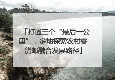 打通三个“最后一公里”，多地探索农村客货邮融合发展路径
