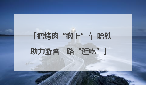 把烤肉“搬上”车 哈铁助力游客一路“逛吃”