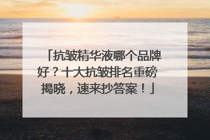 抗皱精华液哪个品牌好？十大抗皱排名重磅揭晓，速来抄答案！