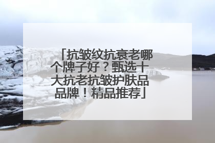 抗皱纹抗衰老哪个牌子好？甄选十大抗老抗皱护肤品品牌！精品推荐