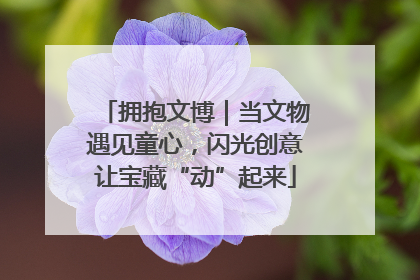 拥抱文博｜当文物遇见童心，闪光创意让宝藏“动”起来