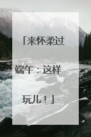 来怀柔过端午：这样玩儿！