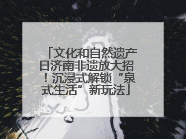 文化和自然遗产日济南非遗放大招！沉浸式解锁“泉式生活”新玩法