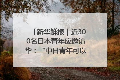 新华鲜报｜近300名日本青年应邀访华：“中日青年可以创造更好的未来”