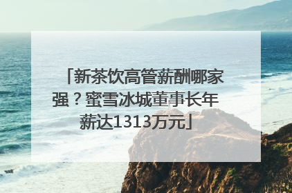 新茶饮高管薪酬哪家强？蜜雪冰城董事长年薪达1313万元