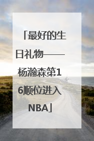 最好的生日礼物——杨瀚森第16顺位进入NBA