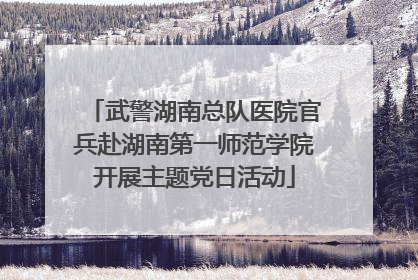 武警湖南总队医院官兵赴湖南第一师范学院开展主题党日活动
