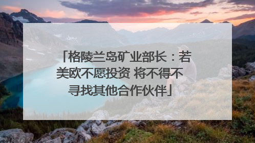 格陵兰岛矿业部长：若美欧不愿投资 将不得不寻找其他合作伙伴