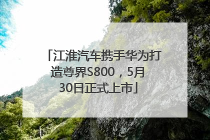 江淮汽车携手华为打造尊界S800，5月30日正式上市