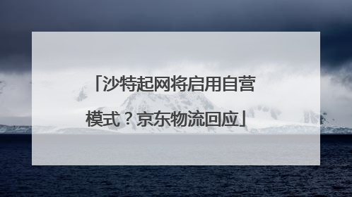沙特起网将启用自营模式？京东物流回应